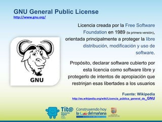Licencia creada por la Free Software
Foundation en 1989 (la primera versión),
orientada principalmente a proteger la libre
distribución, modificación y uso de
software.
Propósito, declarar software cubierto por
esta licencia como software libre y
protegerlo de intentos de apropiación que
restrinjan esas libertades a los usuarios
Fuente: Wikipedia
http://es.wikipedia.org/wiki/Licencia_pública_general_de_GNU
GNU General Public License
http://www.gnu.org/
 