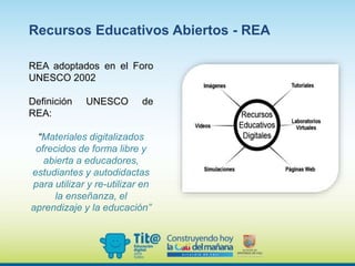 REA adoptados en el Foro
UNESCO 2002
Definición UNESCO de
REA:
“Materiales digitalizados
ofrecidos de forma libre y
abierta a educadores,
estudiantes y autodidactas
para utilizar y re-utilizar en
la enseñanza, el
aprendizaje y la educación”
Recursos Educativos Abiertos - REA
 