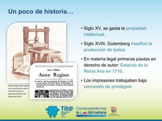 • Siglo XV, se gesta la propiedad
intelectual.
• Siglo XVIII, Gutemberg masificó la
producción de textos.
• En materia legal primeras pautas en
derecho de autor: Estatuto de la
Reina Ana en 1710.
• Los impresores trabajaban bajo
concesión de privilegios
Un poco de historia…
http://www.educapeq
ues.com/lectura-para-
ninos/inventos-y-
descubrimientos-la-
imprenta.html
 