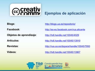 Blogs: http://blogs.ua.es/repositorio/
Facebook: http://es-es.facebook.com/rua.alicante
Objetos de aprendizaje: http://hdl.handle.net/10045/4029
Artículos: http://hdl.handle.net/10045/13910
Revistas: http://rua.ua.es/dspace/handle/10045/7950
Vídeos: http://hdl.handle.net/10045/13967
Ejemplos de aplicación
 