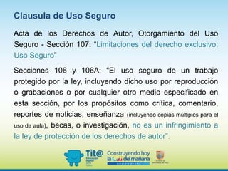 Acta de los Derechos de Autor, Otorgamiento del Uso
Seguro - Sección 107: “Limitaciones del derecho exclusivo:
Uso Seguro”
Secciones 106 y 106A: “El uso seguro de un trabajo
protegido por la ley, incluyendo dicho uso por reproducción
o grabaciones o por cualquier otro medio especificado en
esta sección, por los propósitos como crítica, comentario,
reportes de noticias, enseñanza (incluyendo copias múltiples para el
uso de aula), becas, o investigación, no es un infringimiento a
la ley de protección de los derechos de autor”.
Clausula de Uso Seguro
 