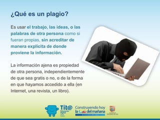 Es usar el trabajo, las ideas, o las
palabras de otra persona como si
fueran propias, sin acreditar de
manera explícita de donde
proviene la información.
¿Qué es un plagio?
La información ajena es propiedad
de otra persona, independientemente
de que sea gratis o no, o de la forma
en que hayamos accedido a ella (en
Internet, una revista, un libro).
 