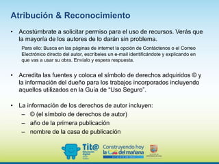 Atribución & Reconocimiento
• Acostúmbrate a solicitar permiso para el uso de recursos. Verás que
la mayoría de los autores de lo darán sin problema.
Para ello: Busca en las páginas de internet la opción de Contáctenos o el Correo
Electrónico directo del autor, escríbeles un e-mail identificándote y explicando en
que vas a usar su obra. Envíalo y espera respuesta.
• Acredita las fuentes y coloca el símbolo de derechos adquiridos © y
la información del dueño para los trabajos incorporados incluyendo
aquellos utilizados en la Guía de “Uso Seguro”.
• La información de los derechos de autor incluyen:
– © (el símbolo de derechos de autor)
– año de la primera publicación
– nombre de la casa de publicación
 
