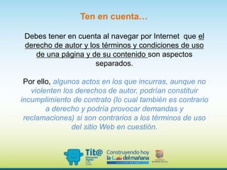 Debes tener en cuenta al navegar por Internet que el
derecho de autor y los términos y condiciones de uso
de una página y de su contenido son aspectos
separados.
Por ello, algunos actos en los que incurras, aunque no
violenten los derechos de autor, podrían constituir
incumplimiento de contrato (lo cual también es contrario
a derecho y podría provocar demandas y
reclamaciones) si son contrarios a los términos de uso
del sitio Web en cuestión.
Ten en cuenta…
 