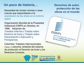 Necesidad de revisar normas o crear
nuevas que respondieran a la
explotación de las obras en el entorno
digital
Organización Mundial de la Propiedad
Intelectual (OMPI) en Ginebra, en
1996. Adopción de:
Tratados Internet o Tratado sobre
Derecho de Autor y Tratado sobre
Interpretación o Ejecución y
Fonogramas.
Colombia: Tratados internacionales
(Todos)  columna vertebral del sistema
de protección al Derecho de Autor y los
Derechos Conexos.
Derechos de autor,
protección de las
obras en el mundo
Un poco de historia…
 