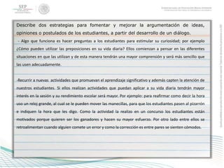 Describe dos estrategias para fomentar y mejorar la argumentación de ideas,
opiniones o postulados de los estudiantes, a partir del desarrollo de un diálogo.
- Algo que funciona es hacer preguntas a los estudiantes para estimular su curiosidad; por ejemplo
¿Cómo pueden utilizar las preposiciones en su vida diaria? Ellos comienzan a pensar en las diferentes
situaciones en que las utilizan y de esta manera tendrán una mayor comprensión y será más sencillo que
las usen adecuadamente.
-Recurrir a nuevas actividades que promuevan el aprendizaje significativo y además capten la atención de
nuestros estudiantes. Si ellos realizan actividades que puedan aplicar a su vida diaria tendrán mayor
interés en la sesión y su rendimiento escolar será mayor. Por ejemplo: para reafirmar como decir la hora
uso un reloj grande, al cual se le pueden mover las manecillas, para que los estudiantes pasen al pizarrón
e indiquen la hora que les digo. Como la actividad la realizo en un concurso los estudiantes están
motivados porque quieren ser los ganadores y hacen su mayor esfuerzo. Por otro lado entre ellos se
retroalimentan cuando alguien comete un error y como la corrección es entre pares se sienten cómodos.
 