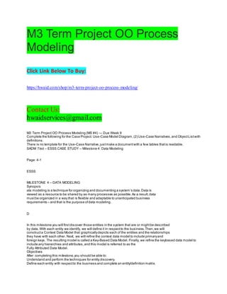 M3 Term Project OO Process
Modeling
Click Link Below To Buy:
https://hwaid.com/shop/m3-term-project-oo-process-modeling/
Contact Us:
hwaidservices@gmail.com
M3 Term Project OO Process Modeling (MS #4) — Due Week 9
Complete the following for the Case Project: Use-Case Model Diagram,(2) Use-Case Narratives,and ObjectListwith
definitions.
There is no template for the Use-Case Narrative,justmake a documentwith a few tables thatis readable.
SADM 7/ed – ESSS CASE STUDY – Milestone 4: Data Modeling
Page: 4-1
ESSS
MILESTONE 4 – DATA MODELING
Synopsis
ata modeling is a technique for organizing and documenting a system’s data.Data is
viewed as a resource to be shared by as many processes as possible.As a result,data
mustbe organized in a way that is flexible and adaptable to unanticipated business
requirements – and that is the purpose ofdata modeling.
D
In this milestone you will firstdiscover those entities in the system that are or mightbe described
by data. With each entity we identify, we will define it in respectto the business.Then,we will
constructa Context Data Model that graphicallydepicts each of the entities and the relationships
they have with each other. Next, we will refine the context data model to include primaryand
foreign keys. The resulting model is called a Key-Based Data Model. Finally, we refine the keybased data model to
include any hierarchies and attributes,and this model is referred to as the
Fully Attributed Data Model.
Objectives
After completing this milestone,you should be able to:
Understand and perform the techniques for entity discovery.
Define each entity with respectto the business and complete an entity/definition matrix.
 