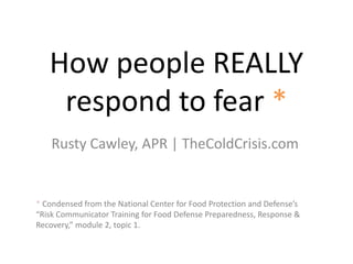 How people REALLY
respond to fear *
Rusty Cawley, APR | TheColdCrisis.com
* Condensed from the National Center for Food Protection and Defense’s
“Risk Communicator Training for Food Defense Preparedness, Response &
Recovery,” module 2, topic 1.
 