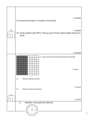7
10
2 markah
(ii) Cerakinkan jawapan (i) mengikut nilai tempat.
1 markah
(iii) Harga sepeket ialah RM12. Hitung wang Thomas dapat apabila tepung itu
dijual..
2 markah
11
(i) Tulis peratus berdasarkan gambarajah disebelah.
1 markah
(ii) Tukarkan kepada pecahan
2 markah
(iii) Tukarkan kepada perpuluhan
2 markah
(i) Nyatakan masa pada jam dibawah.
5
5
 