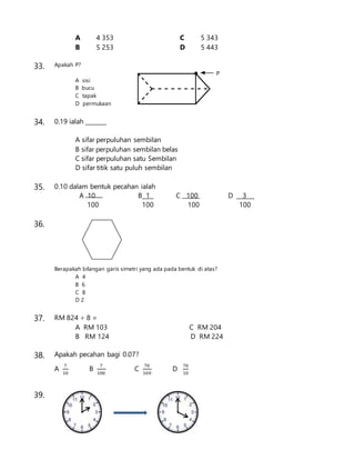 A 4 353 C 5 343
B 5 253 D 5 443
33. Apakah P?
A sisi
B bucu
C tapak
D permukaan
34. 0.19 ialah _______
A sifar perpuluhan sembilan
B sifar perpuluhan sembilan belas
C sifar perpuluhan satu Sembilan
D sifar titik satu puluh sembilan
35. 0.10 dalam bentuk pecahan ialah
A 10 B 1 C 100 D 3
100 100 100 100
36.
Berapakah bilangan garis simetri yang ada pada bentuk di atas?
A 4
B 6
C 8
D 2
37. RM 824 ÷ 8 =
A RM 103 C RM 204
B RM 124 D RM 224
38. Apakah pecahan bagi 0.07?
A
7
10
B
7
100
C
70
100
D
70
10
39.
 