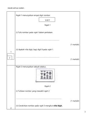 2
Jawab semua soalan.
1
Rajah 1 menunjukkan empat digit nombor.
9 817
Rajah 1
(i) Tulis nombor pada rajah 1dalam perkataan.
……………………………………………………………………………………
(1 markah)
(ii) Apakah nilai digit, bagi digit 9 pada rajah 1.
……………………………………………………………………………………
(1 markah)
2
Rajah 3 menunjukkan sebuah abakus.
Rajah 2
(i) Tuliskan nombor yang mewakili rajah 2
………………………………………………………………………………………..
(1 markah)
(ii) Cerakinkan nombor pada rajah 3 mengikut nilai digit.
2
 