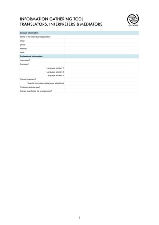 Contact information
Name of the individual/organization
email
phone
website
other
Professional information
Interpreter?
Translator?
Language spoken 1
Language spoken 2
Language spoken 3
Cultural mediator?
Speci?c competences (groups, situations)
Professional/volunteer?
Trained speci?cally for emergencies?
INFORMATION GATHERING TOOL
TRANSLATORS, INTERPRETERS & MEDIATORS IOM OIM
1
 