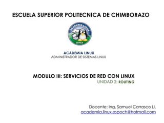 ESCUELA SUPERIOR POLITECNICA DE CHIMBORAZO
ACADEMIA LINUX
ADMINISTRADOR DE SISTEMAS LINUX
MODULO III: SERVICIOS DE RED CON LINUX
UNIDAD 2: ROUTING
Docente: Ing. Samuel Carrasco Ll.
academia.linux.espoch@hotmail.com
 