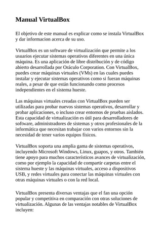 Manual VirtualBox
El objetivo de este manual es explicar como se instala VirtualBox
y dar informacion acerca de su uso.
VirtualBox es un software de virtualización que permite a los
usuarios ejecutar sistemas operativos diferentes en una única
máquina. Es una aplicación de libre distribución y de código
abierto desarrollada por Oráculo Corporation. Con VirtualBox,
puedes crear máquinas virtuales (VMs) en las cuales puedes
instalar y ejecutar sistemas operativos como si fueran máquinas
reales, a pesar de que están funcionando como procesos
independientes en el sistema hueste.
Las máquinas virtuales creadas con VirtualBox pueden ser
utilizadas para probar nuevos sistemas operativos, desarrollar y
probar aplicaciones, o incluso crear entornos de pruebas aislados.
Esta capacidad de virtualización es útil para desarrolladores de
software, administradores de sistemas y otros profesionales de la
informática que necesitan trabajar con varios entornos sin la
necesidad de tener varios equipos físicos.
VirtualBox soporta una amplia gama de sistemas operativos,
incluyendo Microsoft Windows, Linux, guapos, y otros. También
tiene apoyo para muchos característicos avances de virtualización,
como por ejemplo la capacidad de compartir carpetas entre el
sistema hueste y las máquinas virtuales, acceso a dispositivos
USB, y redes virtuales para conectar las máquinas virtuales con
otras máquinas virtuales o con la red local.
VirtualBox presenta diversas ventajas que el fan una opción
popular y competitiva en comparación con otras soluciones de
virtualización. Algunas de las ventajas notables de VirtualBox
incluyen:
 
