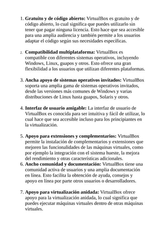 1. Gratuito y de código abierto: VirtualBox es gratuito y de
código abierto, lo cual significa que puedes utilizarlo sin
tener que pagar ninguna licencia. Esto hace que sea accesible
para una amplia audiencia y también permite a los usuarios
adaptar el código según sus necesidades específicas.
2. Compatibilidad multiplataforma: VirtualBox es
compatible con diferentes sistemas operativos, incluyendo
Windows, Linux, guapos y otros. Esto ofrece una gran
flexibilidad a los usuarios que utilizan diferentes plataformas.
3. Ancha apoyo de sistemas operativos invitados: VirtualBox
soporta una amplia gama de sistemas operativos invitados,
desde las versiones más comunes de Windows y varias
distribuciones de Linux hasta guapos, Solaris y otros.
4. Interfaz de usuario amigable: La interfaz de usuario de
VirtualBox es conocida para ser intuitiva y fácil de utilizar, lo
cual hace que sea accesible incluso para los principiantes en
la virtualización.
5. Apoyo para extensiones y complementarios: VirtualBox
permite la instalación de complementarios y extensiones que
mejoren las funcionalidades de las máquinas virtuales, como
por ejemplo la integración con el sistema hueste, la mejora
del rendimiento y otras características adicionales.
6. Ancho comunidad y documentación: VirtualBox tiene una
comunidad activa de usuarios y una amplia documentación
en línea. Esto facilita la obtención de ayuda, consejos y
apoyo en línea por parte otros usuarios o desarrolladores.
7. Apoyo para virtualización anidada: VirtualBox ofrece
apoyo para la virtualización anidada, lo cual significa que
puedes ejecutar máquinas virtuales dentro de otras máquinas
virtuales.
 