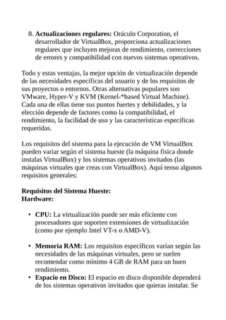 8. Actualizaciones regulares: Oráculo Corporation, el
desarrollador de VirtualBox, proporciona actualizaciones
regulares que incluyen mejoras de rendimiento, correcciones
de errores y compatibilidad con nuevos sistemas operativos.
Todo y estas ventajas, la mejor opción de virtualización depende
de las necesidades específicas del usuario y de los requisitos de
sus proyectos o entornos. Otras alternativas populares son
VMware, Hyper-V y KVM (Kernel-*based Virtual Machine).
Cada una de ellas tiene sus puntos fuertes y debilidades, y la
elección depende de factores como la compatibilidad, el
rendimiento, la facilidad de uso y las características específicas
requeridas.
Los requisitos del sistema para la ejecución de VM VirtualBox
pueden variar según el sistema hueste (la máquina física donde
instalas VirtualBox) y los sistemas operativos invitados (las
máquinas virtuales que creas con VirtualBox). Aquí tenso algunos
requisitos generales:
Requisitos del Sistema Hueste:
Hardware:
• CPU: La virtualización puede ser más eficiente con
procesadores que soporten extensiones de virtualización
(como por ejemplo Intel VT-x o AMD-V).
• Memoria RAM: Los requisitos específicos varían según las
necesidades de las máquinas virtuales, pero se suelen
recomendar como mínimo 4 GB de RAM para un buen
rendimiento.
• Espacio en Disco: El espacio en disco disponible dependerá
de los sistemas operativos invitados que quieras instalar. Se
 
