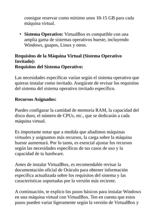 consigue reservar como mínimo unos 10-15 GB para cada
máquina virtual.
• Sistema Operativo: VirtualBox es compatible con una
amplia gama de sistemas operativos hueste, incluyendo
Windows, guapos, Linux y otros.
Requisitos de la Máquina Virtual (Sistema Operativo
Invitado):
Requisitos del Sistema Operativo:
Las necesidades específicas varían según el sistema operativo que
quieras instalar como invitado. Asegúrate de revisar los requisitos
del sistema del sistema operativo invitado específico.
Recursos Asignados:
Puedes configurar la cantidad de memoria RAM, la capacidad del
disco duro, el número de CPUs, etc., que se dedicarán a cada
máquina virtual.
Es importante notar que a medida que añadimos máquinas
virtuales y asignamos más recursos, la carga sobre la máquina
hueste aumentará. Por lo tanto, es esencial ajustar los recursos
según las necesidades específicas de tus casos de uso y la
capacidad de tu hardware.
Antes de instalar VirtualBox, es recomendable revisar la
documentación oficial de Oráculo para obtener información
específica actualizada sobre los requisitos del sistema y las
características soportadas por la versión más reciente.
A continuación, te explico los pasos básicos para instalar Windows
en una máquina virtual con VirtualBox. Ten en cuenta que estos
pasos pueden variar ligeramente según la versión de VirtualBox y
 