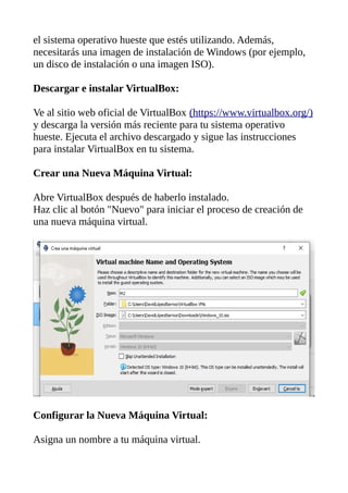 el sistema operativo hueste que estés utilizando. Además,
necesitarás una imagen de instalación de Windows (por ejemplo,
un disco de instalación o una imagen ISO).
Descargar e instalar VirtualBox:
Ve al sitio web oficial de VirtualBox (https://www.virtualbox.org/)
y descarga la versión más reciente para tu sistema operativo
hueste. Ejecuta el archivo descargado y sigue las instrucciones
para instalar VirtualBox en tu sistema.
Crear una Nueva Máquina Virtual:
Abre VirtualBox después de haberlo instalado.
Haz clic al botón "Nuevo" para iniciar el proceso de creación de
una nueva máquina virtual.
Configurar la Nueva Máquina Virtual:
Asigna un nombre a tu máquina virtual.
 