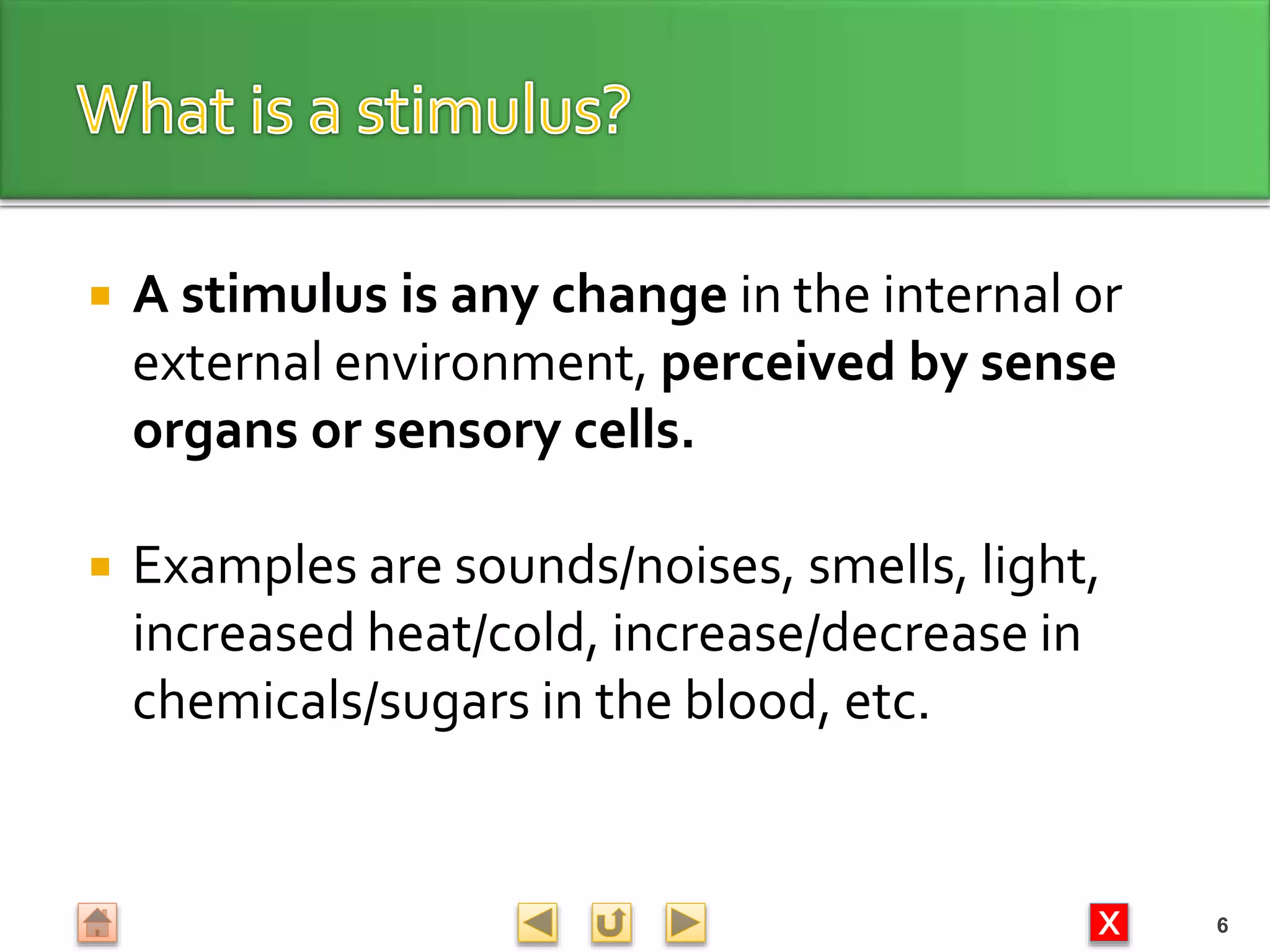 X
 A stimulus is any change in the internal or
external environment, perceived by sense
organs or sensory cells.
 Examples are sounds/noises, smells, light,
increased heat/cold, increase/decrease in
chemicals/sugars in the blood, etc.
6
 