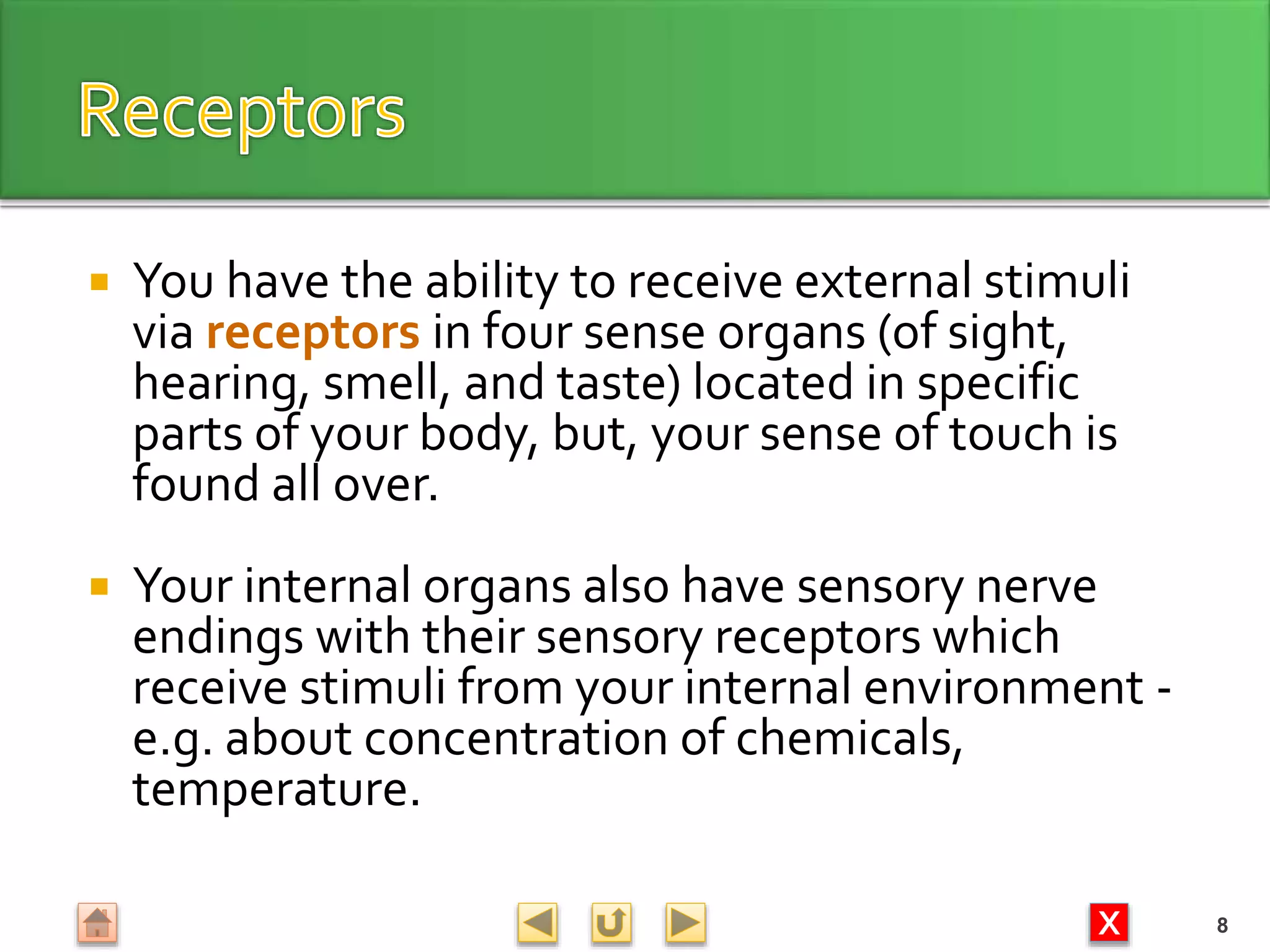 X
 You have the ability to receive external stimuli
via receptors in four sense organs (of sight,
hearing, smell, and taste) located in specific
parts of your body, but, your sense of touch is
found all over.
 Your internal organs also have sensory nerve
endings with their sensory receptors which
receive stimuli from your internal environment -
e.g. about concentration of chemicals,
temperature.
8
 