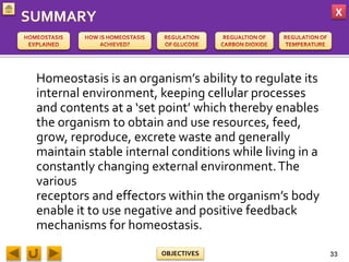 X
OBJECTIVES
Homeostasis is an organism’s ability to regulate its
internal environment, keeping cellular processes
and contents at a ‘set point’ which thereby enables
the organism to obtain and use resources, feed,
grow, reproduce, excrete waste and generally
maintain stable internal conditions while living in a
constantly changing external environment.The
various
receptors and effectors within the organism’s body
enable it to use negative and positive feedback
mechanisms for homeostasis.
33
 