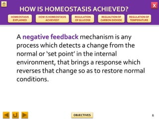 X
OBJECTIVES
A negative feedback mechanism is any
process which detects a change from the
normal or ‘set point’ in the internal
environment, that brings a response which
reverses that change so as to restore normal
conditions.
6
 