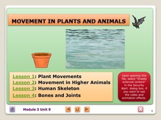 X
Lesson 1: Plant Movements
Lesson 2: Movement in Higher Animals
Lesson 3: Human Skeleton
Lesson 4: Bones and Joints
Module 3 Unit 9 1
Upon opening this
file, select “Enable
external content”
in the Security
Alert dialog box, if
you want to see
the video and
animation effects.
 