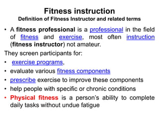Fitness instruction
Definition of Fitness Instructor and related terms
• A fitness professional is a professional in the field
of fitness and exercise, most often instruction
(fitness instructor) not amateur.
They screen participants for:
• exercise programs,
• evaluate various fitness components
• prescribe exercise to improve these components
• help people with specific or chronic conditions
• Physical fitness is a person’s ability to complete
daily tasks without undue fatigue
 