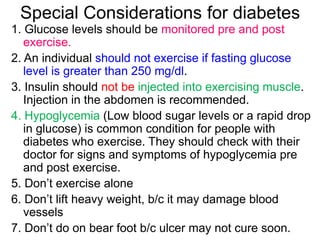 Special Considerations for diabetes
1. Glucose levels should be monitored pre and post
exercise.
2. An individual should not exercise if fasting glucose
level is greater than 250 mg/dl.
3. Insulin should not be injected into exercising muscle.
Injection in the abdomen is recommended.
4. Hypoglycemia (Low blood sugar levels or a rapid drop
in glucose) is common condition for people with
diabetes who exercise. They should check with their
doctor for signs and symptoms of hypoglycemia pre
and post exercise.
5. Don’t exercise alone
6. Don’t lift heavy weight, b/c it may damage blood
vessels
7. Don’t do on bear foot b/c ulcer may not cure soon.
 