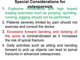 Special Considerations for
osteoporosis
1. Explosive movements and high impact
loading exercises such as jumping, sprinting,
running, jogging should not be performed.
2. Patients severely limited by pain should not
exercise and consult the doctor.
3. Excessive forward bending and twisting of
the spine is contraindicated as it increases
the risk of spinal fracture.
4. Daily activities such as sitting and bending
forward to pick up objects can lead to spinal
fractures in advanced osteoporosis.
 