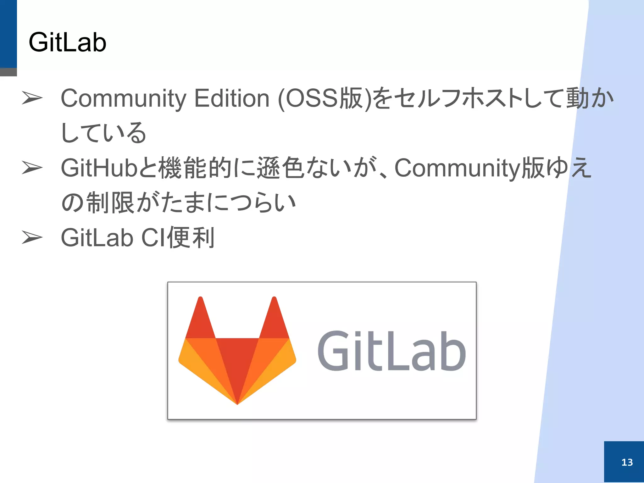 GitLab
➢ Community Edition (OSS版)をセルフホストして動か
している
➢ GitHubと機能的に遜色ないが、Community版ゆえ
の制限がたまにつらい
➢ GitLab CI便利
13
 