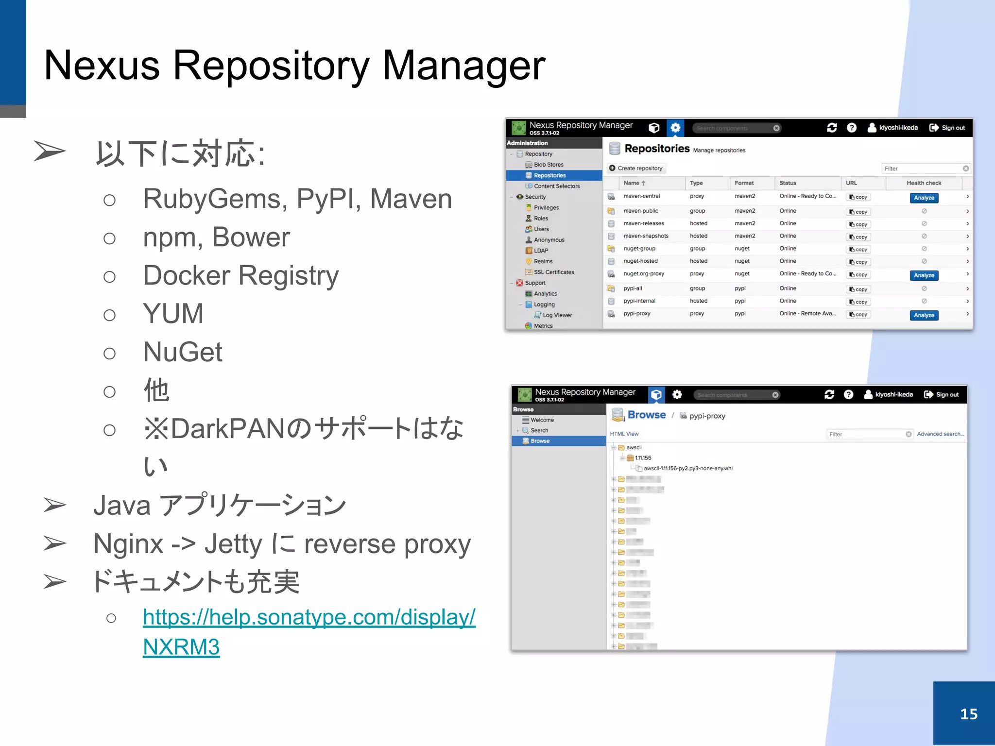 Nexus Repository Manager
➢ 以下に対応:
○ RubyGems, PyPI, Maven
○ npm, Bower
○ Docker Registry
○ YUM
○ NuGet
○ 他
○ ※DarkPANのサポートはな
い
➢ Java アプリケーション
➢ Nginx -> Jetty に reverse proxy
➢ ドキュメントも充実
○ https://help.sonatype.com/display/
NXRM3
15
 