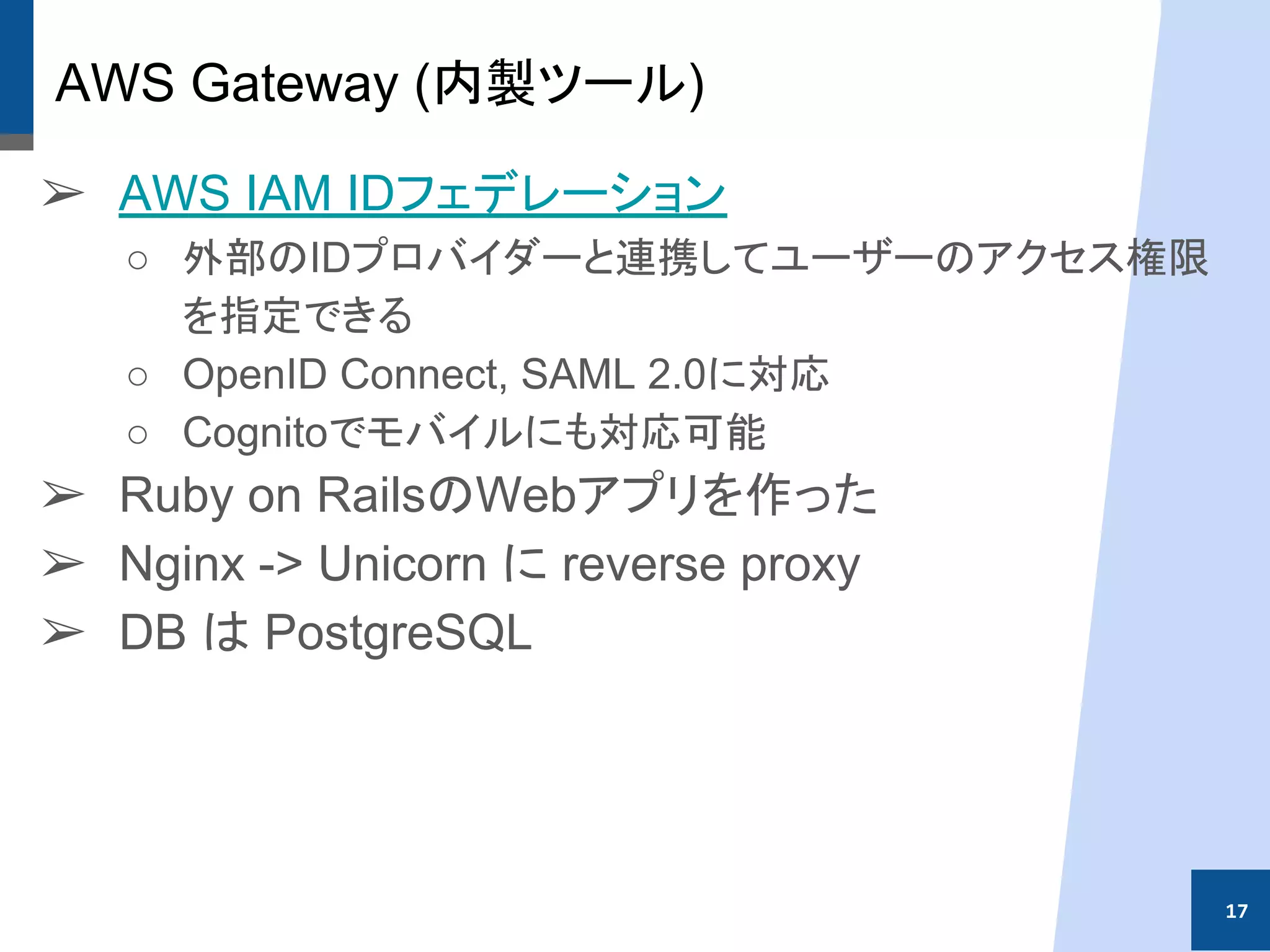 AWS Gateway (内製ツール)
➢ AWS IAM IDフェデレーション
○ 外部のIDプロバイダーと連携してユーザーのアクセス権限
を指定できる
○ OpenID Connect, SAML 2.0に対応
○ Cognitoでモバイルにも対応可能
➢ Ruby on RailsのWebアプリを作った
➢ Nginx -> Unicorn に reverse proxy
➢ DB は PostgreSQL
17
 