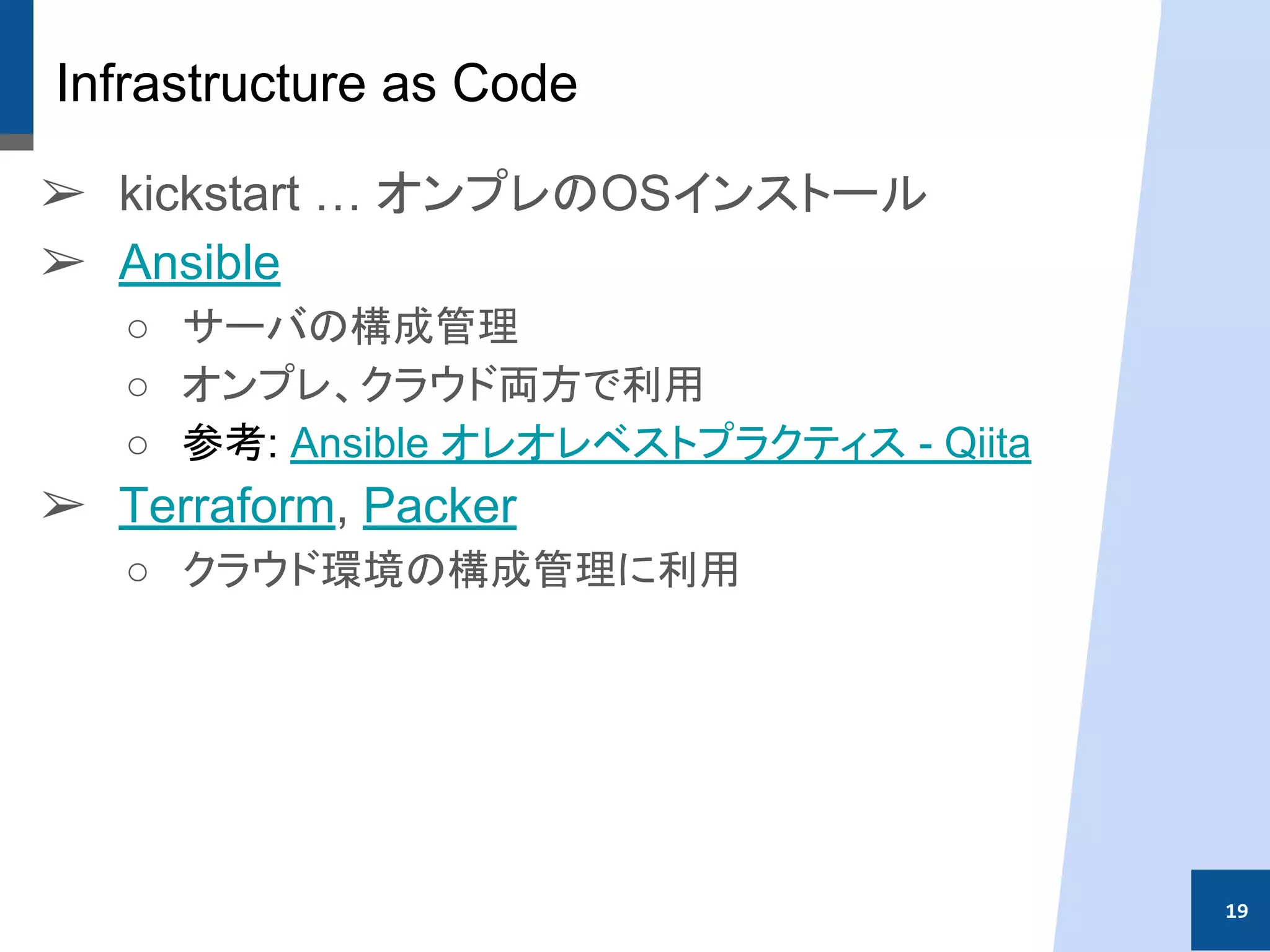 Infrastructure as Code
➢ kickstart … オンプレのOSインストール
➢ Ansible
○ サーバの構成管理
○ オンプレ、クラウド両方で利用
○ 参考: Ansible オレオレベストプラクティス - Qiita
➢ Terraform, Packer
○ クラウド環境の構成管理に利用
19
 