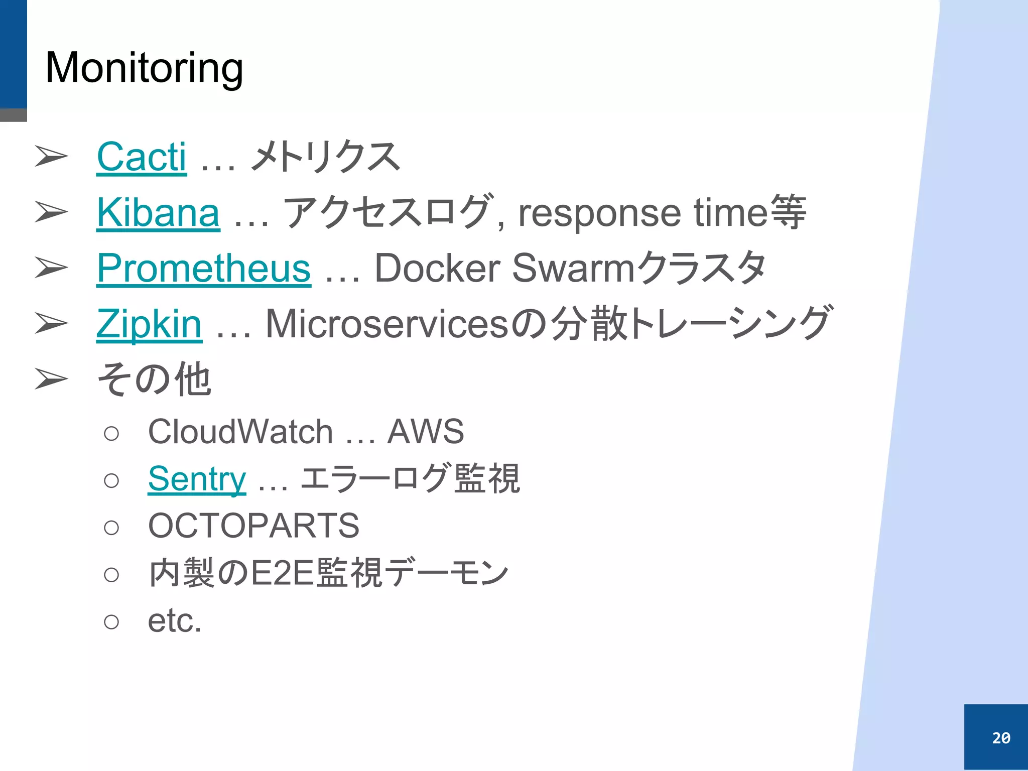 Monitoring
➢ Cacti … メトリクス
➢ Kibana … アクセスログ, response time等
➢ Prometheus … Docker Swarmクラスタ
➢ Zipkin … Microservicesの分散トレーシング
➢ その他
○ CloudWatch … AWS
○ Sentry … エラーログ監視
○ OCTOPARTS
○ 内製のE2E監視デーモン
○ etc.
20
 