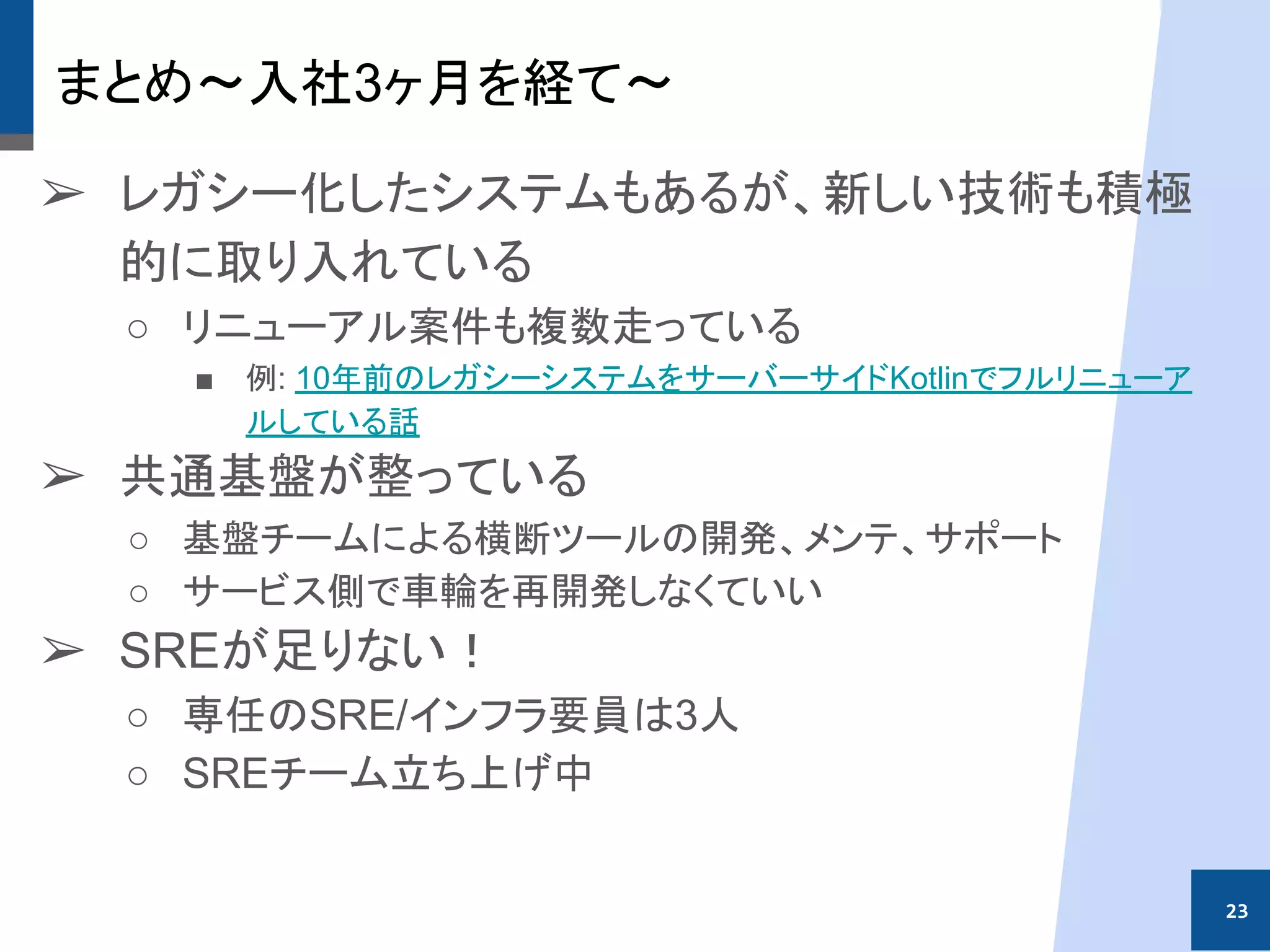 まとめ〜入社3ヶ月を経て〜
➢ レガシー化したシステムもあるが、新しい技術も積極
的に取り入れている
○ リニューアル案件も複数走っている
■ 例: 10年前のレガシーシステムをサーバーサイドKotlinでフルリニューア
ルしている話
➢ 共通基盤が整っている
○ 基盤チームによる横断ツールの開発、メンテ、サポート
○ サービス側で車輪を再開発しなくていい
➢ SREが足りない！
○ 専任のSRE/インフラ要員は3人
○ SREチーム立ち上げ中
23
 