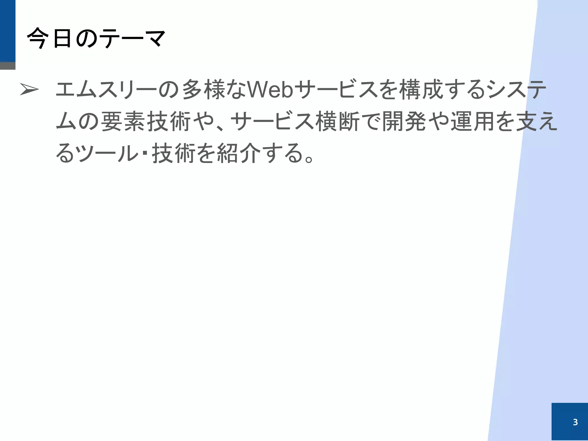 今日のテーマ
➢ エムスリーの多様なWebサービスを構成するシステ
ムの要素技術や、サービス横断で開発や運用を支え
るツール・技術を紹介する。
3
 
