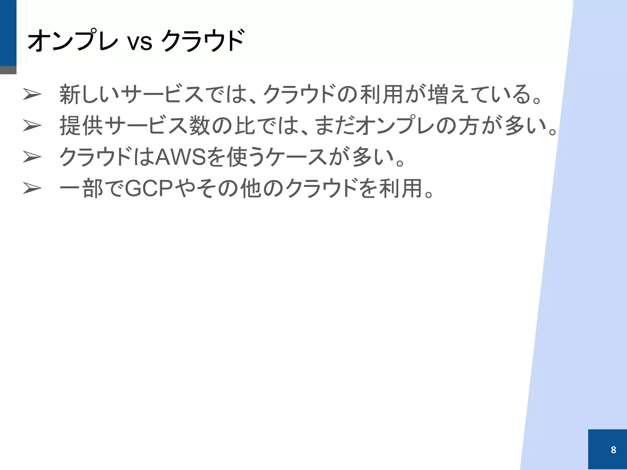 オンプレ vs クラウド
➢ 新しいサービスでは、クラウドの利用が増えている。
➢ 提供サービス数の比では、まだオンプレの方が多い。
➢ クラウドはAWSを使うケースが多い。
➢ 一部でGCPやその他のクラウドを利用。
8
 