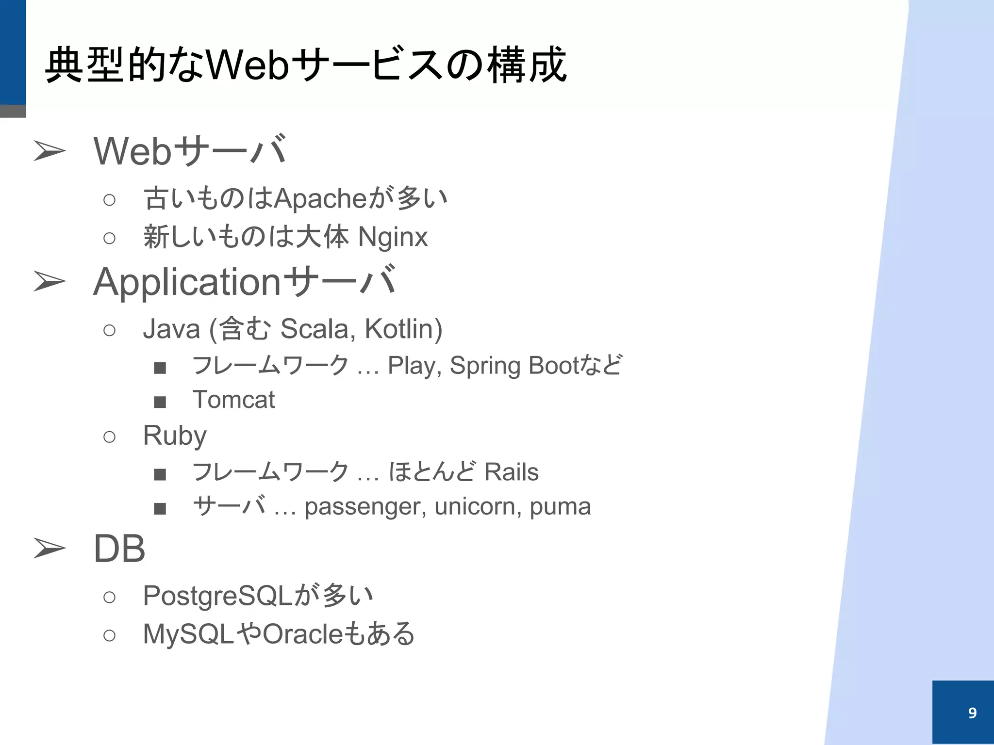 典型的なWebサービスの構成
➢ Webサーバ
○ 古いものはApacheが多い
○ 新しいものは大体 Nginx
➢ Applicationサーバ
○ Java (含む Scala, Kotlin)
■ フレームワーク … Play, Spring Bootなど
■ Tomcat
○ Ruby
■ フレームワーク … ほとんど Rails
■ サーバ … passenger, unicorn, puma
➢ DB
○ PostgreSQLが多い
○ MySQLやOracleもある
9
 