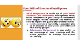 Four Skills of Emotional Intelligence
(continued…)
2. Social competence is made up of your social
awareness and relationship management skills;
social competence is your ability to understand
other people’s moods, behavior, and motives in
order to improve the quality of your relationships.
a. Social Awareness is your ability to accurately pick
up on emotions in other people and understand
what is really going on.
b. Relationship Management is your ability to
use awareness of your emotions and the
others’ emotions to manage interactions
successfully.
 
