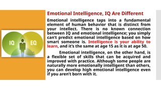 Emotional Intelligence, IQ Are Different
Emotional intelligence taps into a fundamental
element of human behavior that is distinct from
your intellect. There is no known connection
between IQ and emotional intelligence; you simply
can’t predict emotional intelligence based on how
smart someone is. Intelligence is your ability to
learn, and it’s the same at age 15 as it is at age 50.
Emotional intelligence, on the other hand, is
a flexible set of skills that can be acquired and
improved with practice. Although some people are
naturally more emotionally intelligent than others,
you can develop high emotional intelligence even
if you aren’t born with it.
 