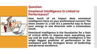 Question
Emotional Intelligence Is Linked to
Performance?
How much of an impact does emotional
intelligence have on your professional success? The
short answer is: a lot! It’s a powerful way to focus
your energy in one direction with a tremendous
result.
Emotional intelligence is the foundation for a host
of critical skills—it impacts most everything you
say and do each day. Emotional intelligence is the
single biggest predictor of performance in the
workplace and the strongest driver of leadership
and personal excellence.
 