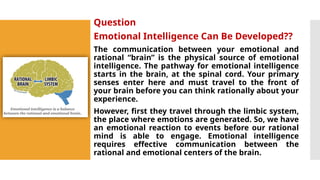 Question
Emotional Intelligence Can Be Developed??
The communication between your emotional and
rational “brain” is the physical source of emotional
intelligence. The pathway for emotional intelligence
starts in the brain, at the spinal cord. Your primary
senses enter here and must travel to the front of
your brain before you can think rationally about your
experience.
However, first they travel through the limbic system,
the place where emotions are generated. So, we have
an emotional reaction to events before our rational
mind is able to engage. Emotional intelligence
requires effective communication between the
rational and emotional centers of the brain.
 