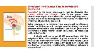 Emotional Intelligence Can Be Developed
(continued…)
Plasticity” is the term neurologists use to describe the
brain’s ability to change. Your brain grows new
connections as you learn new skills. The change is gradual,
as your brain cells develop new connections to speed the
efficiency of new skills acquired.
Using strategies to increase your emotional intelligence
allows the billions of microscopic neurons lining the road
between the rational and emotional centers of your brain
to branch off small “arms” (much like a tree) to reach out
to the other cells.
A single cell can grow 15,000 connections with its
neighbors. This chain reaction of growth ensures it’s easier
to kick this new behavior into action in the future. Once
you train your brain by repeatedly using new emotional
intelligence strategies, emotionally intelligent behaviors
become habits.
 