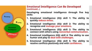 Emotional Intelligence Can Be Developed
(continued…)
Developing emotional intelligence through five key
skills:
1. Emotional intelligence (EQ) skill 1: The ability to
quickly reduce stress.
2. Emotional intelligence (EQ) skill 2: The ability to
recognize and manage your emotions.
3. Emotional intelligence (EQ) skill 3: The ability to
connect with others using nonverbal communication.
4. Emotional intelligence (EQ) skill 4: The ability to use
humor and play to deal with challenges.
5. Emotional intelligence (EQ) skill 5: The ability to
resolve conflicts positively and with confidence.
 