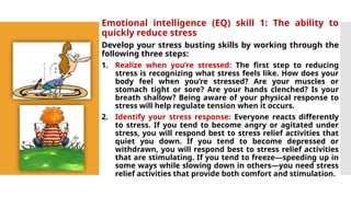 Emotional intelligence (EQ) skill 1: The ability to
quickly reduce stress
Develop your stress busting skills by working through the
following three steps:
1. Realize when you’re stressed: The first step to reducing
stress is recognizing what stress feels like. How does your
body feel when you’re stressed? Are your muscles or
stomach tight or sore? Are your hands clenched? Is your
breath shallow? Being aware of your physical response to
stress will help regulate tension when it occurs.
2. Identify your stress response: Everyone reacts differently
to stress. If you tend to become angry or agitated under
stress, you will respond best to stress relief activities that
quiet you down. If you tend to become depressed or
withdrawn, you will respond best to stress relief activities
that are stimulating. If you tend to freeze—speeding up in
some ways while slowing down in others—you need stress
relief activities that provide both comfort and stimulation.
 