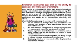 Emotional intelligence (EQ) skill 2: The ability to
recognize and manage your emotions
Many people are disconnected from their emotions–especially
strong core emotions such as anger, sadness, fear, and joy. This
may be the result of negative childhood experiences that taught
you to try to shut off your feelings. Unfortunately, without
emotional awareness, we are unable to fully understand our own
motivations and needs, or to communicate effectively with
others.
What kind of a relationship do you have with your emotions?
1. Do you experience feelings that flow, encountering one
emotion after another as your experiences change from
moment to moment?
2. Are your emotions accompanied by physical sensations that
you experience in places like your stomach or chest?
3. Do you experience discrete feelings and emotions, such as
anger, sadness, fear, joy, each of which is evident in subtle
facial expressions?
4. Can you experience intense feelings that are strong enough
to capture both your attention and that of others?
5. Do you pay attention to your emotions? Do they factor into
your decision making?
 