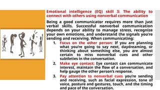 Emotional intelligence (EQ) skill 3: The ability to
connect with others using nonverbal communication
Being a good communicator requires more than just
verbal skills. Successful nonverbal communication
depends on your ability to manage stress, recognize
your own emotions, and understand the signals you’re
sending and receiving. When communicating:
1. Focus on the other person: If you are planning
what you’re going to say next, daydreaming, or
thinking about something else, you are almost
certain to miss nonverbal cues and other
subtleties in the conversation.
2. Make eye contact: Eye contact can communicate
interest, maintain the flow of a conversation, and
help gauge the other person’s response.
3. Pay attention to nonverbal cues you’re sending
and receiving, such as facial expression, tone of
voice, posture and gestures, touch, and the timing
and pace of the conversation.
 
