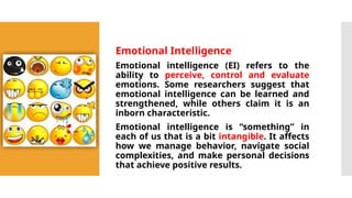 Emotional Intelligence
Emotional intelligence (EI) refers to the
ability to perceive, control and evaluate
emotions. Some researchers suggest that
emotional intelligence can be learned and
strengthened, while others claim it is an
inborn characteristic.
Emotional intelligence is “something” in
each of us that is a bit intangible. It affects
how we manage behavior, navigate social
complexities, and make personal decisions
that achieve positive results.
 