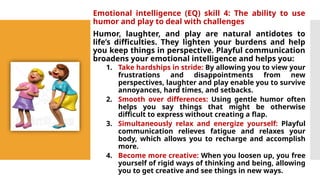 Emotional intelligence (EQ) skill 4: The ability to use
humor and play to deal with challenges
Humor, laughter, and play are natural antidotes to
life’s difficulties. They lighten your burdens and help
you keep things in perspective. Playful communication
broadens your emotional intelligence and helps you:
1. Take hardships in stride: By allowing you to view your
frustrations and disappointments from new
perspectives, laughter and play enable you to survive
annoyances, hard times, and setbacks.
2. Smooth over differences: Using gentle humor often
helps you say things that might be otherwise
difficult to express without creating a flap.
3. Simultaneously relax and energize yourself: Playful
communication relieves fatigue and relaxes your
body, which allows you to recharge and accomplish
more.
4. Become more creative: When you loosen up, you free
yourself of rigid ways of thinking and being, allowing
you to get creative and see things in new ways.
 